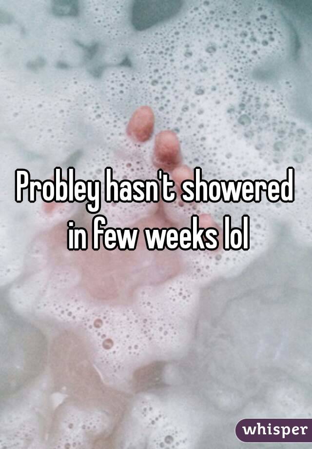 Probley hasn't showered in few weeks lol