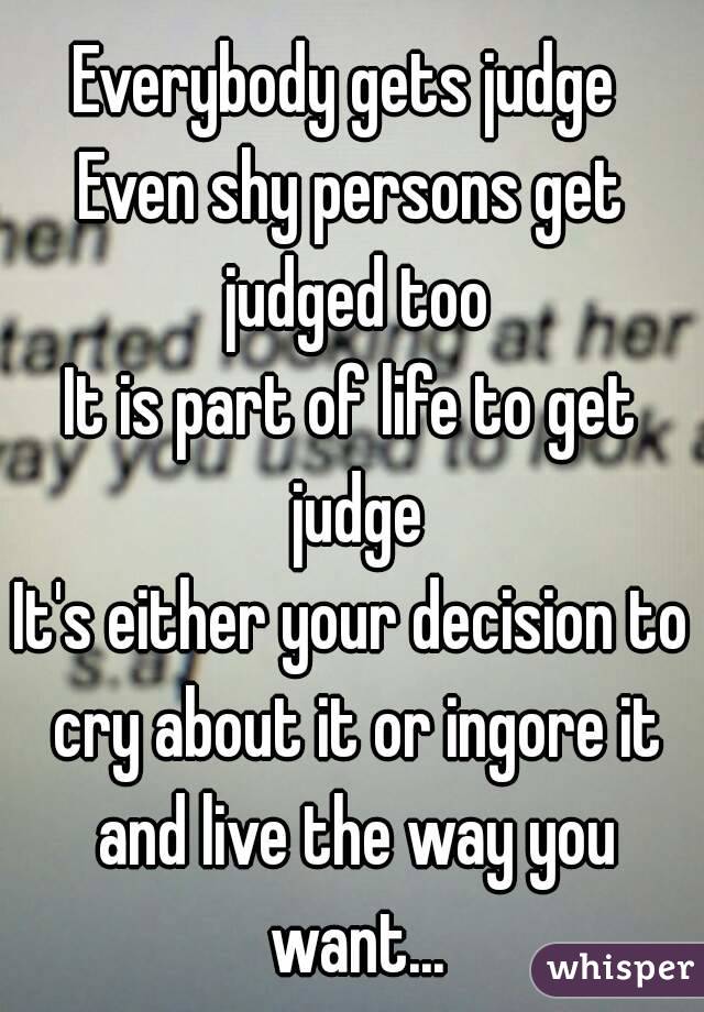 Everybody gets judge 
Even shy persons get judged too
It is part of life to get judge
It's either your decision to cry about it or ingore it and live the way you want...