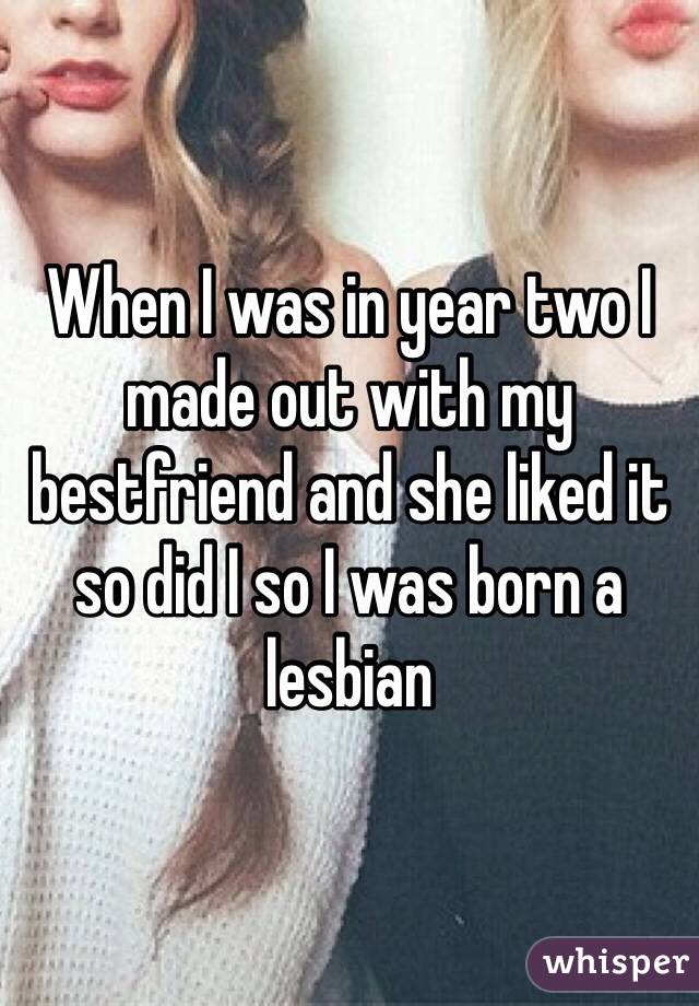 When I was in year two I made out with my bestfriend and she liked it so did I so I was born a lesbian