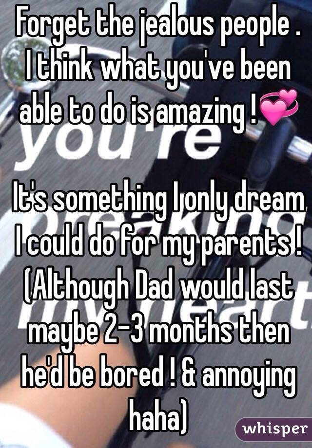 Forget the jealous people .
I think what you've been able to do is amazing !💞

It's something I only dream I could do for my parents !
(Although Dad would last maybe 2-3 months then he'd be bored ! & annoying haha)