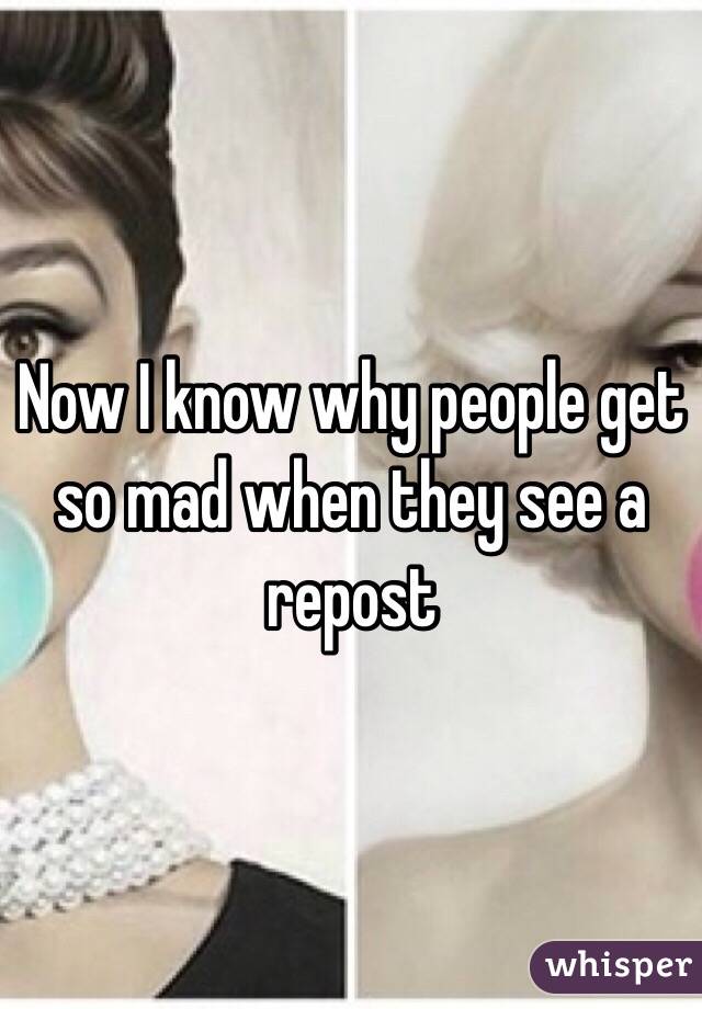 Now I know why people get so mad when they see a repost