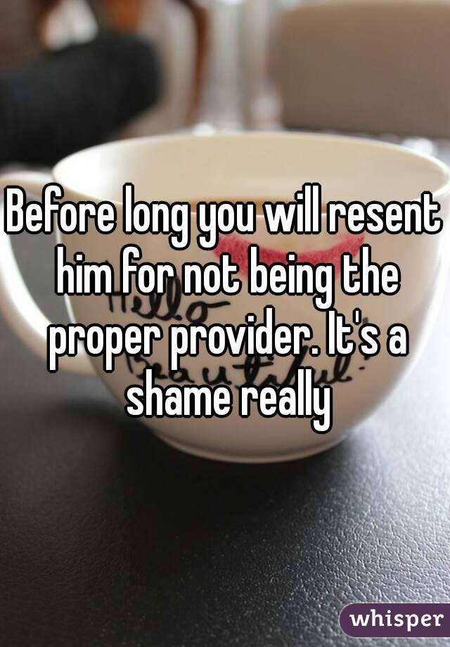 Before long you will resent him for not being the proper provider. It's a shame really