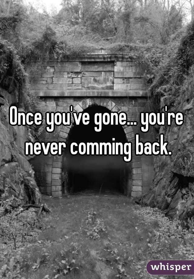 Once you've gone... you're never comming back.