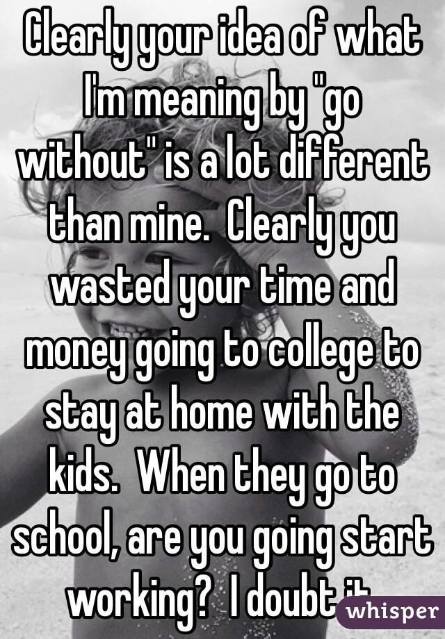 Clearly your idea of what I'm meaning by "go without" is a lot different than mine.  Clearly you wasted your time and money going to college to stay at home with the kids.  When they go to school, are you going start working?  I doubt it.