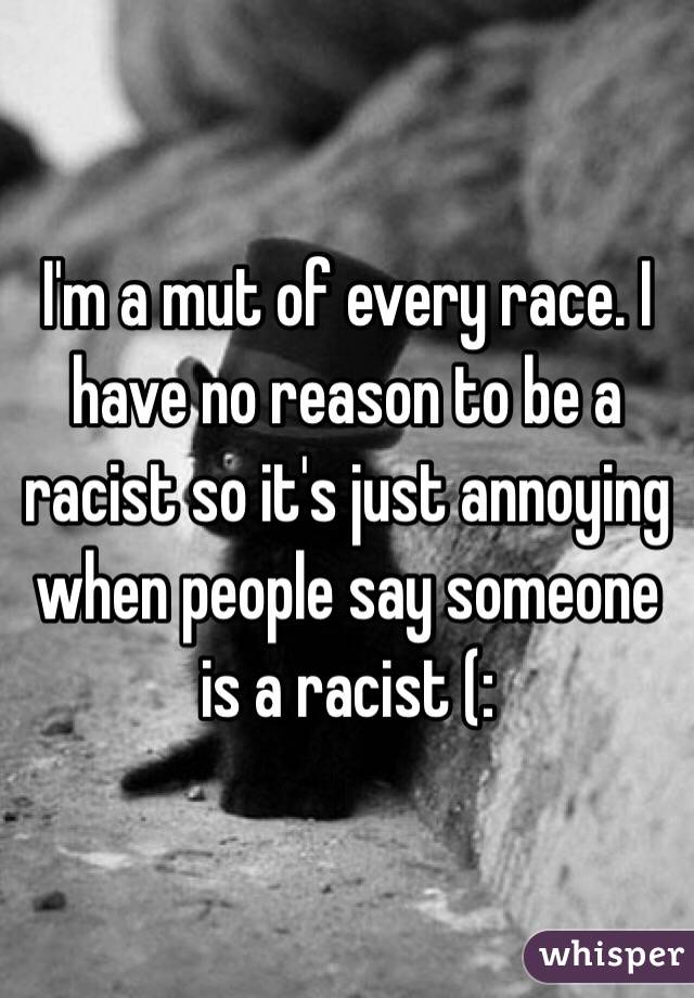 I'm a mut of every race. I have no reason to be a racist so it's just annoying when people say someone is a racist (: 