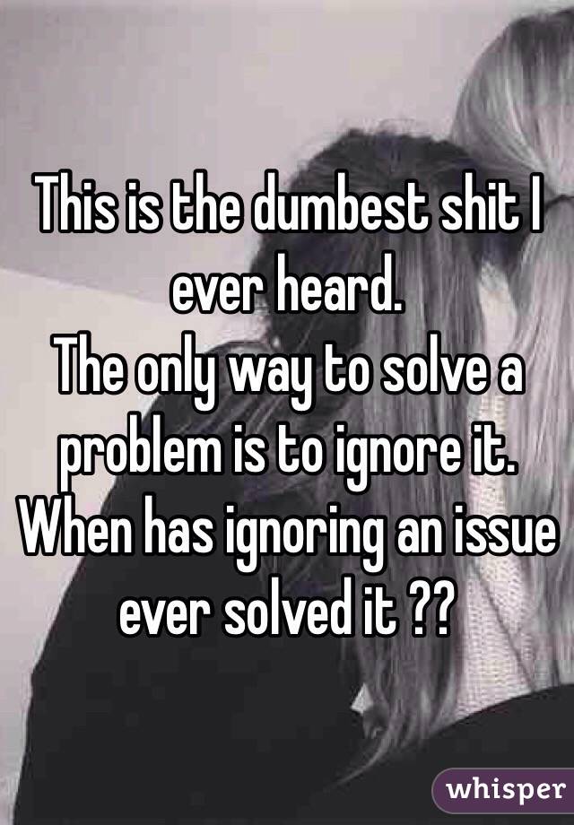 This is the dumbest shit I ever heard. 
The only way to solve a problem is to ignore it. When has ignoring an issue ever solved it ??
