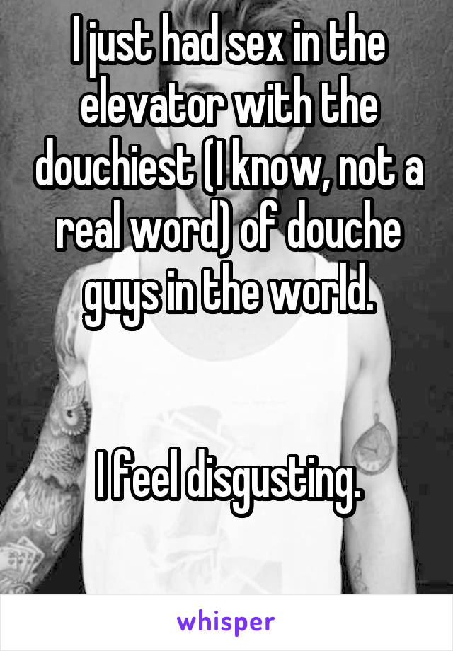 I just had sex in the elevator with the douchiest (I know, not a real word) of douche guys in the world.


I feel disgusting.

