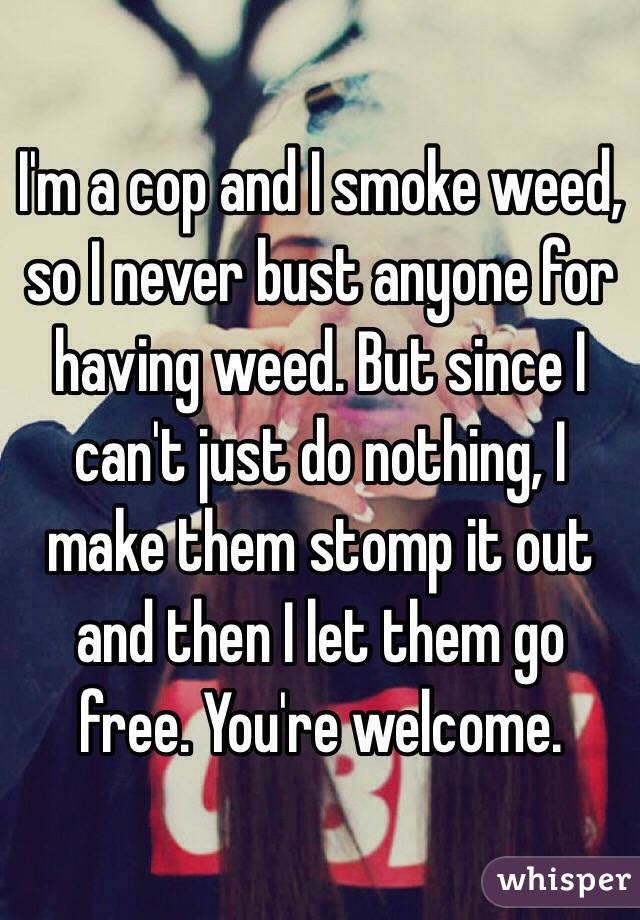 I'm a cop and I smoke weed, so I never bust anyone for having weed. But since I can't just do nothing, I make them stomp it out and then I let them go free. You're welcome. 