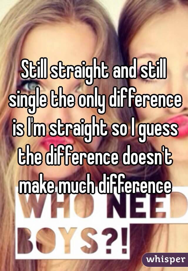 Still straight and still single the only difference is I'm straight so I guess the difference doesn't make much difference