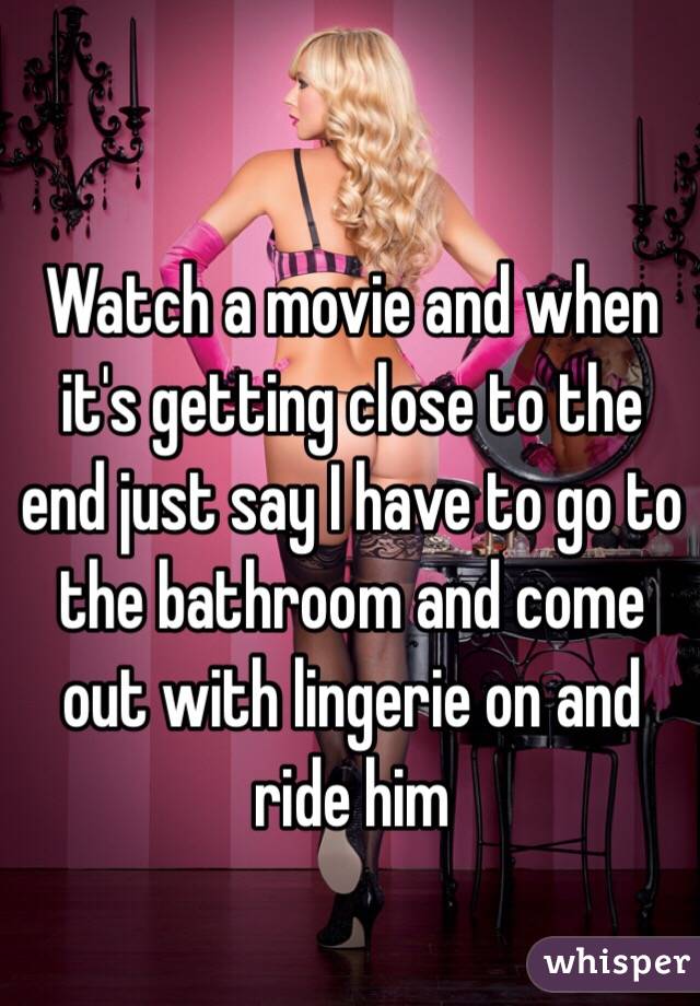 Watch a movie and when it's getting close to the end just say I have to go to the bathroom and come out with lingerie on and ride him 
