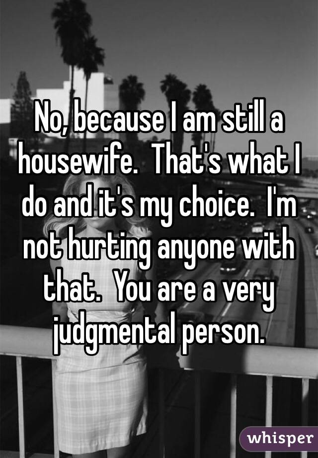 No, because I am still a housewife.  That's what I do and it's my choice.  I'm not hurting anyone with that.  You are a very judgmental person.