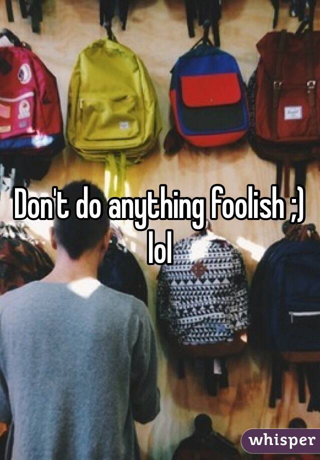 Don't do anything foolish ;) lol