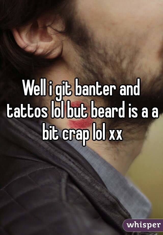 Well i git banter and tattos lol but beard is a a bit crap lol xx