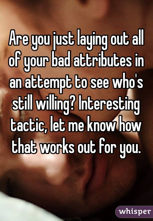 Are you just laying out all of your bad attributes in an attempt to see who's still willing? Interesting tactic, let me know how that works out for you. 