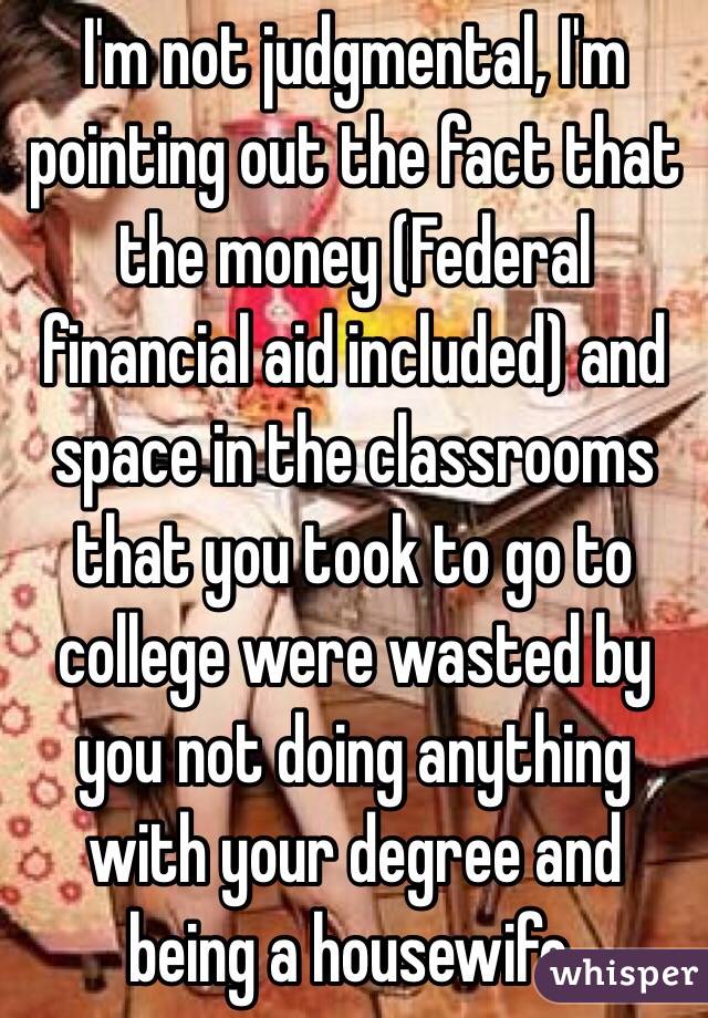 I'm not judgmental, I'm pointing out the fact that the money (Federal financial aid included) and space in the classrooms that you took to go to college were wasted by you not doing anything with your degree and being a housewife.