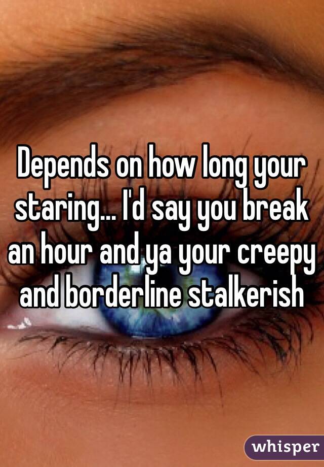 Depends on how long your staring... I'd say you break an hour and ya your creepy and borderline stalkerish