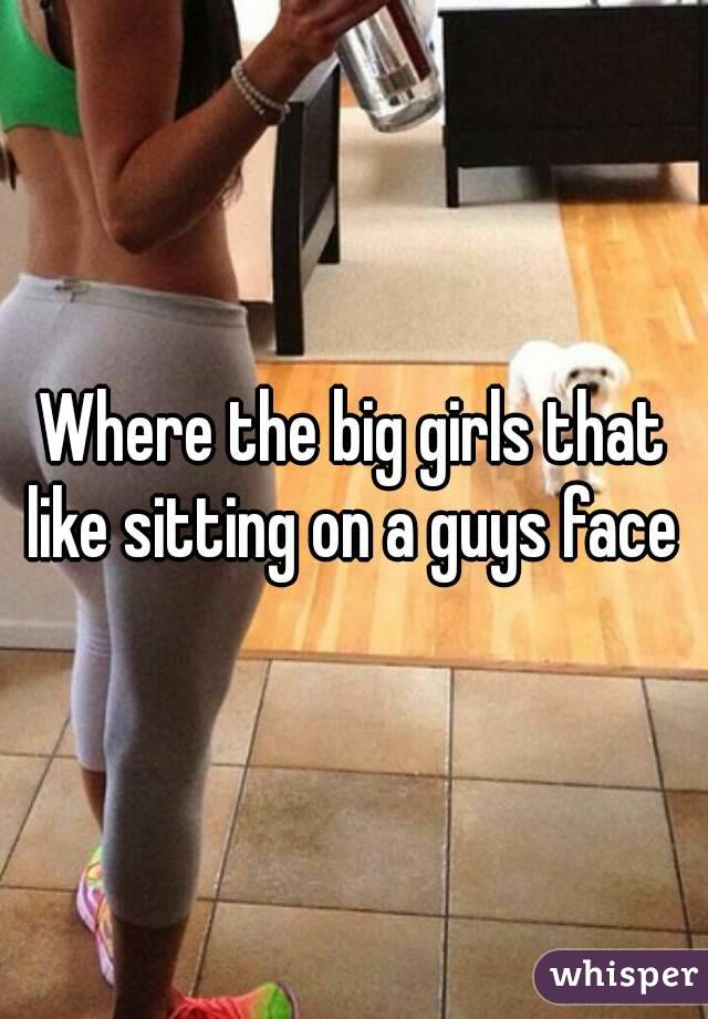 Where the big girls that like sitting on a guys face 