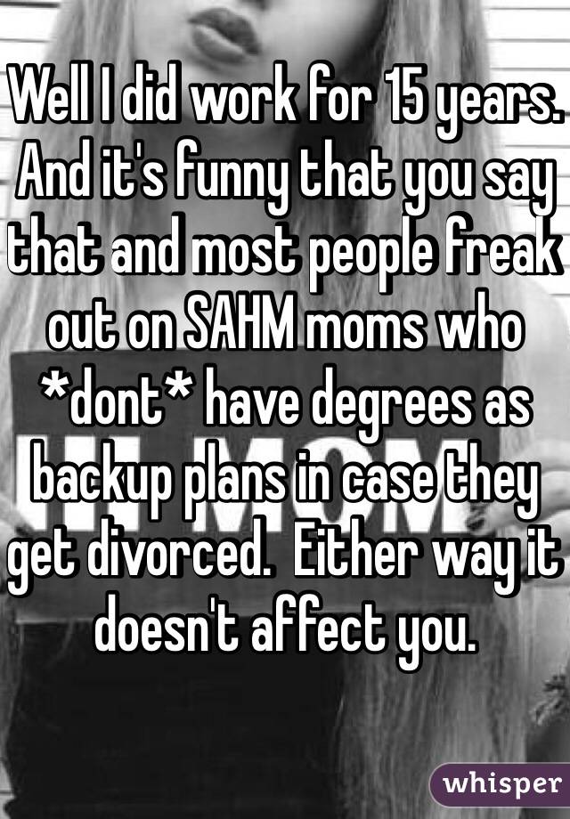 Well I did work for 15 years.  And it's funny that you say that and most people freak out on SAHM moms who *dont* have degrees as backup plans in case they get divorced.  Either way it doesn't affect you.