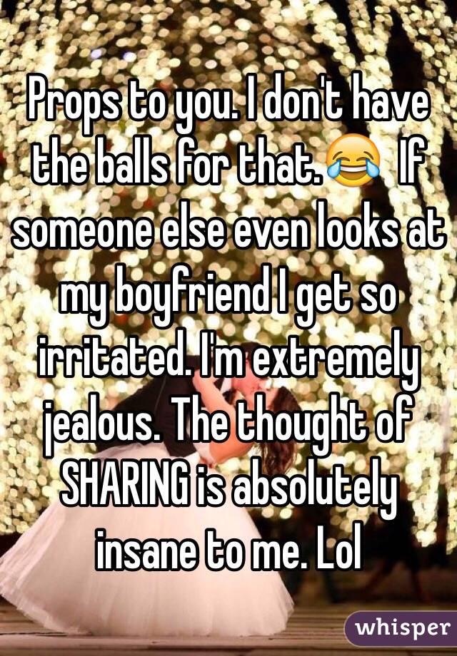 Props to you. I don't have the balls for that.😂  If someone else even looks at my boyfriend I get so irritated. I'm extremely jealous. The thought of SHARING is absolutely insane to me. Lol
