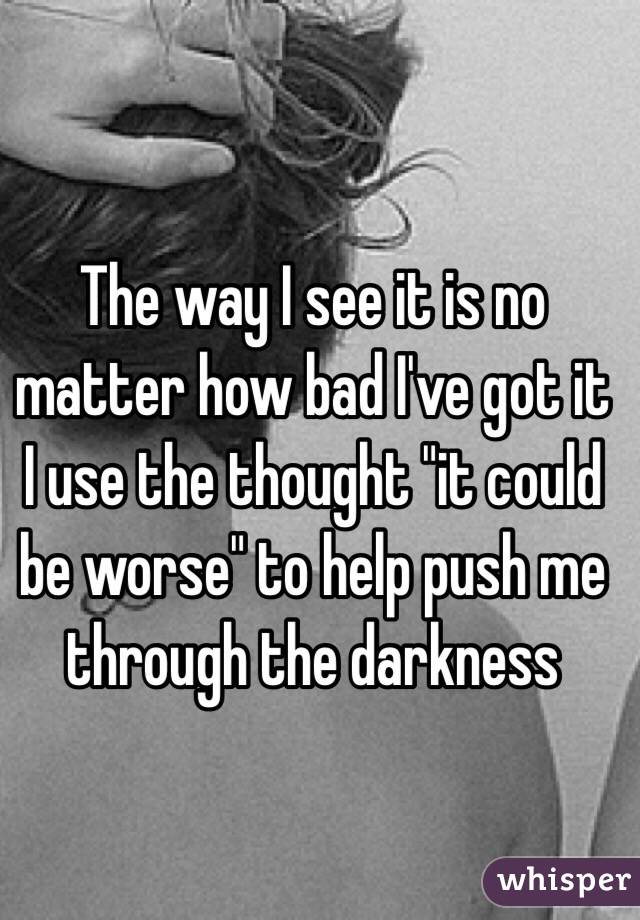 The way I see it is no matter how bad I've got it I use the thought "it could be worse" to help push me through the darkness