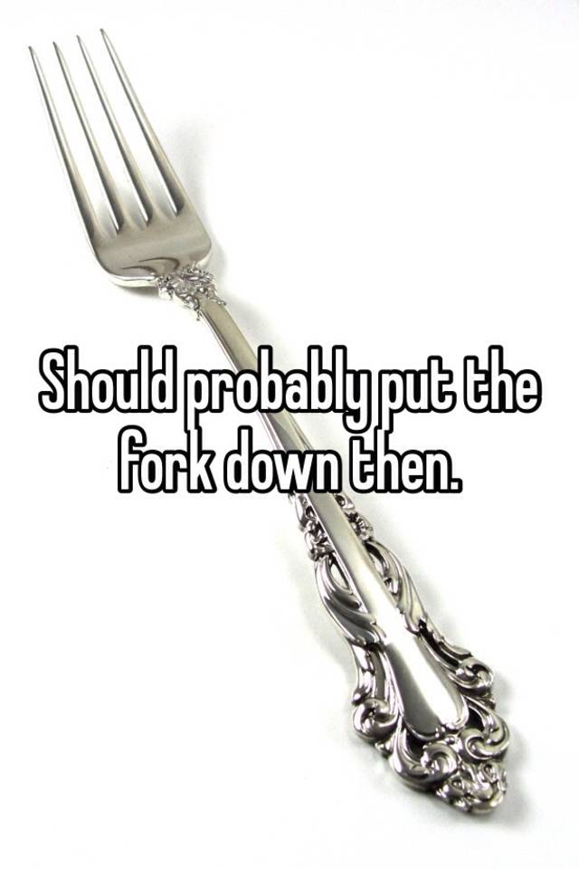 Should probably put the fork down then.