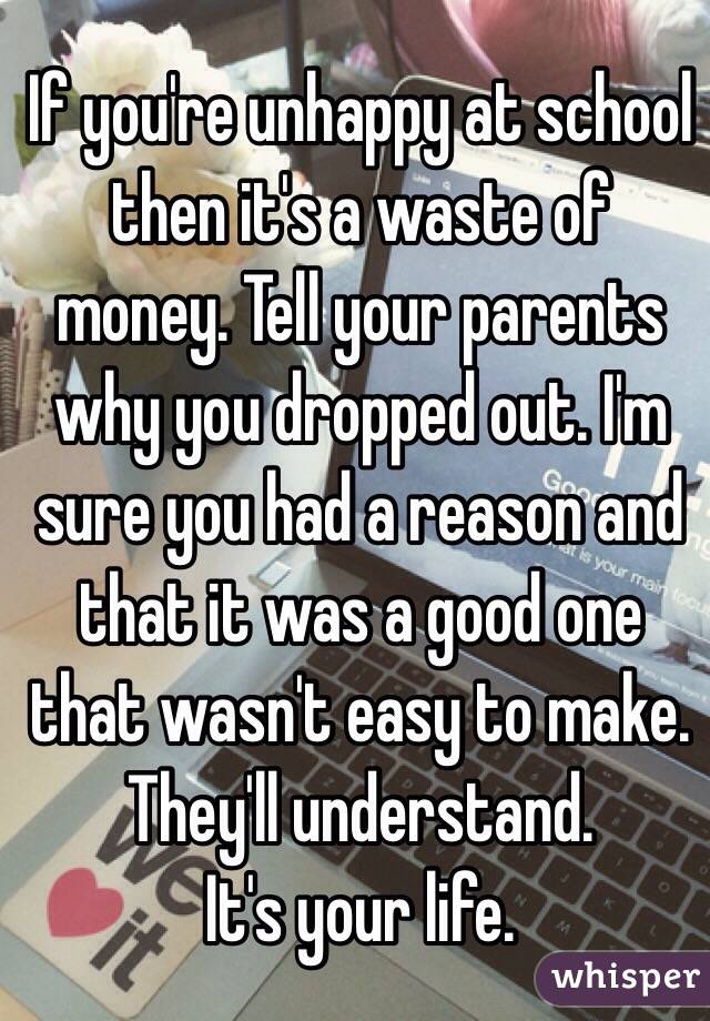 If you're unhappy at school then it's a waste of money. Tell your parents why you dropped out. I'm sure you had a reason and that it was a good one that wasn't easy to make. They'll understand.
It's your life.