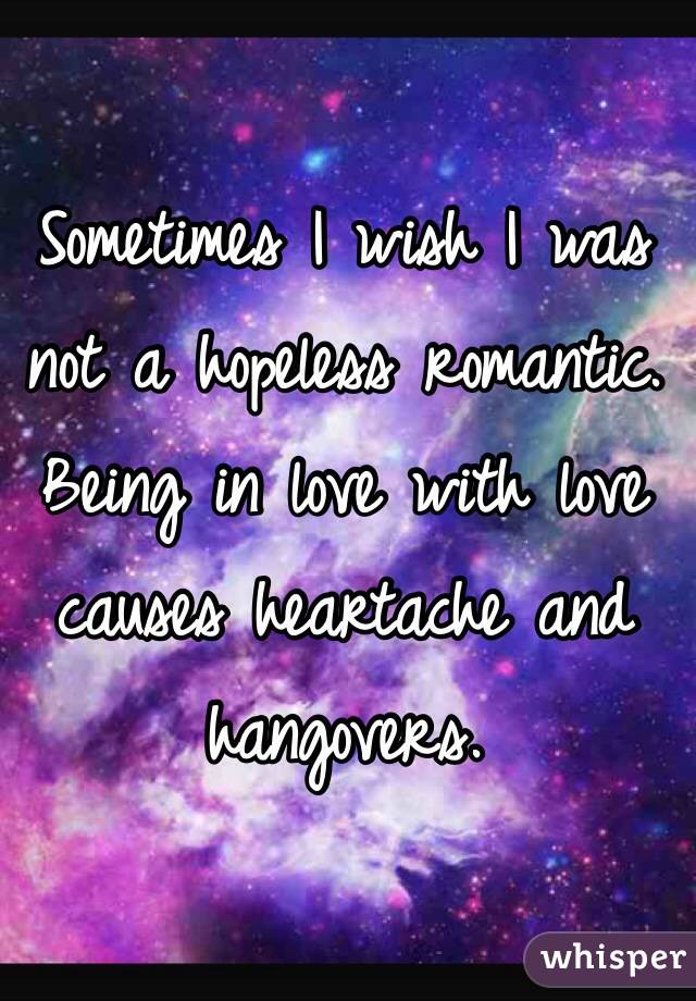 Sometimes I wish I was not a hopeless romantic. Being in love with love causes heartache and hangovers.