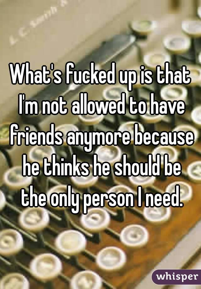 What's fucked up is that I'm not allowed to have friends anymore because he thinks he should be the only person I need.