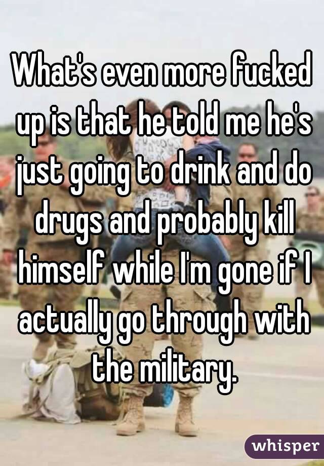 What's even more fucked up is that he told me he's just going to drink and do drugs and probably kill himself while I'm gone if I actually go through with the military.