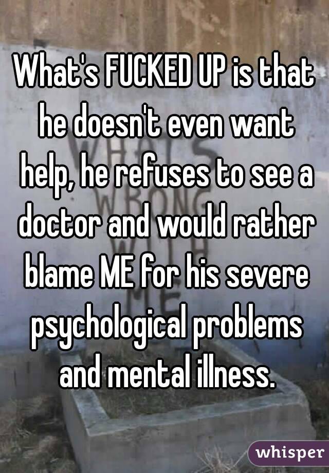 What's FUCKED UP is that he doesn't even want help, he refuses to see a doctor and would rather blame ME for his severe psychological problems and mental illness.