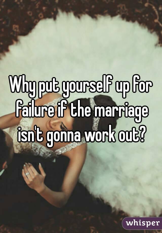 Why put yourself up for failure if the marriage isn't gonna work out?