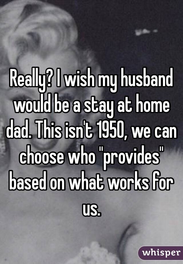 Really? I wish my husband would be a stay at home dad. This isn't 1950, we can choose who "provides" based on what works for us. 