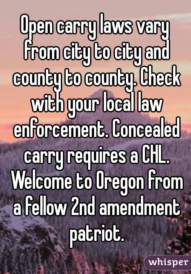 Open carry laws vary from city to city and county to county. Check with your local law enforcement. Concealed carry requires a CHL. Welcome to Oregon from a fellow 2nd amendment patriot.