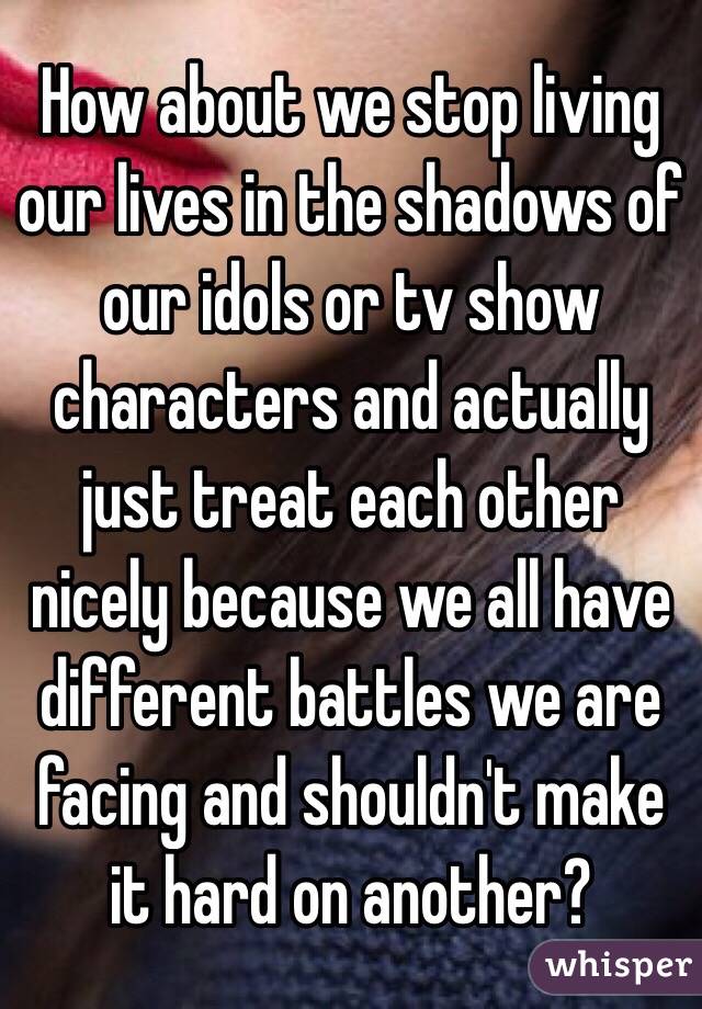 How about we stop living our lives in the shadows of our idols or tv show characters and actually just treat each other nicely because we all have different battles we are facing and shouldn't make it hard on another?