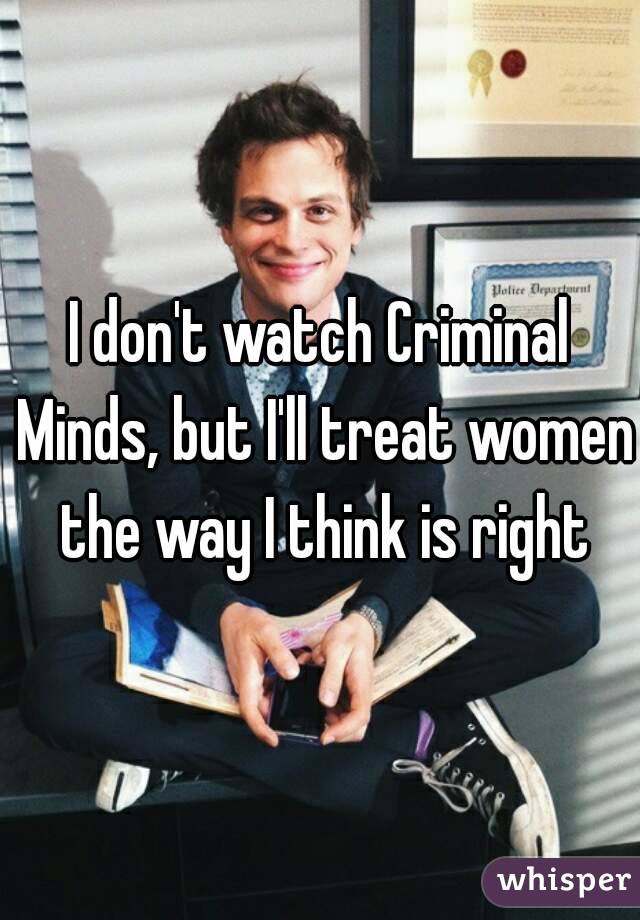 I don't watch Criminal Minds, but I'll treat women the way I think is right