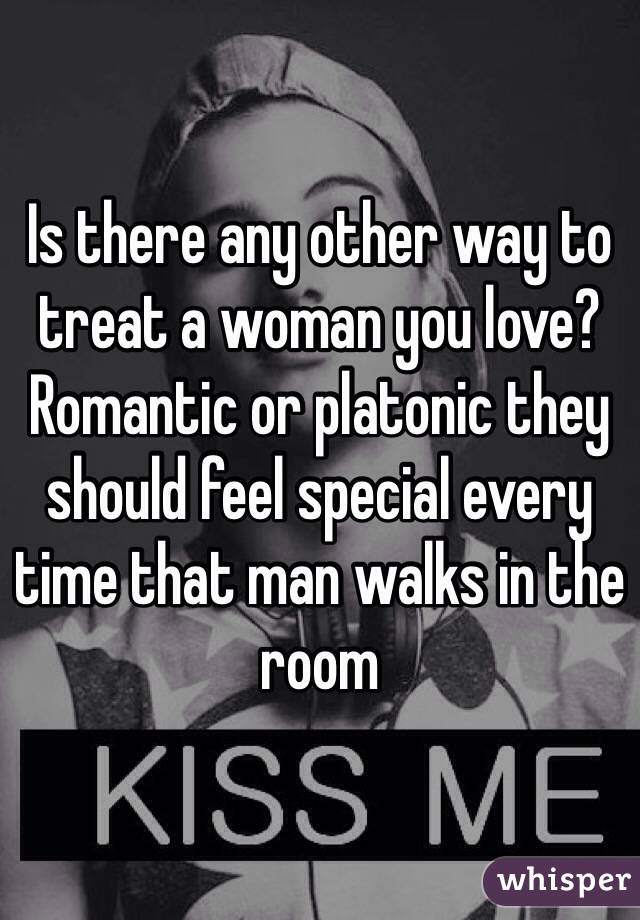 Is there any other way to treat a woman you love? Romantic or platonic they should feel special every time that man walks in the room