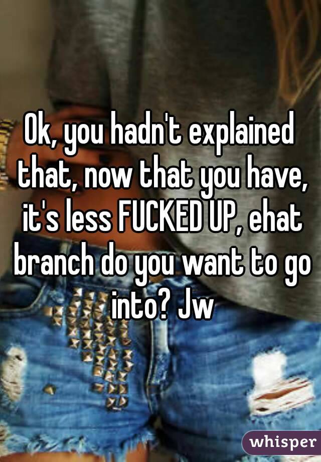 Ok, you hadn't explained that, now that you have, it's less FUCKED UP, ehat branch do you want to go into? Jw