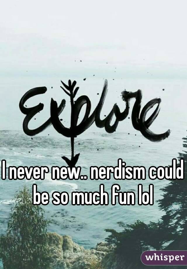 I never new.. nerdism could be so much fun lol 