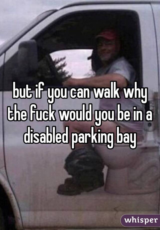 but if you can walk why the fuck would you be in a disabled parking bay