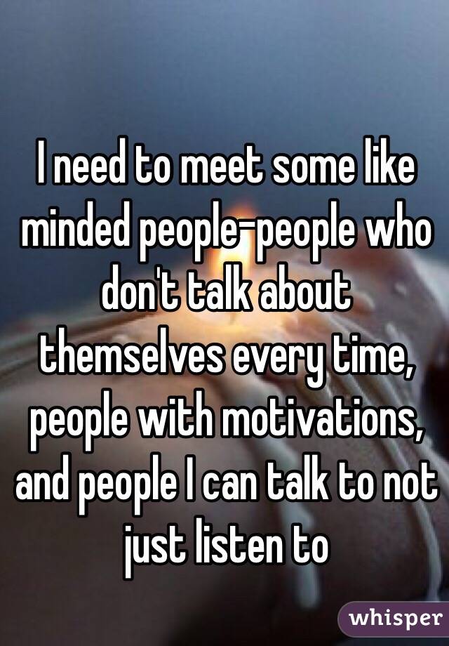 I need to meet some like minded people-people who don't talk about themselves every time, people with motivations, and people I can talk to not just listen to