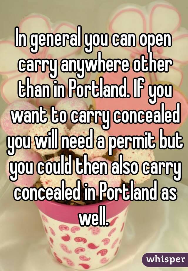 In general you can open carry anywhere other than in Portland. If you want to carry concealed you will need a permit but you could then also carry concealed in Portland as well. 