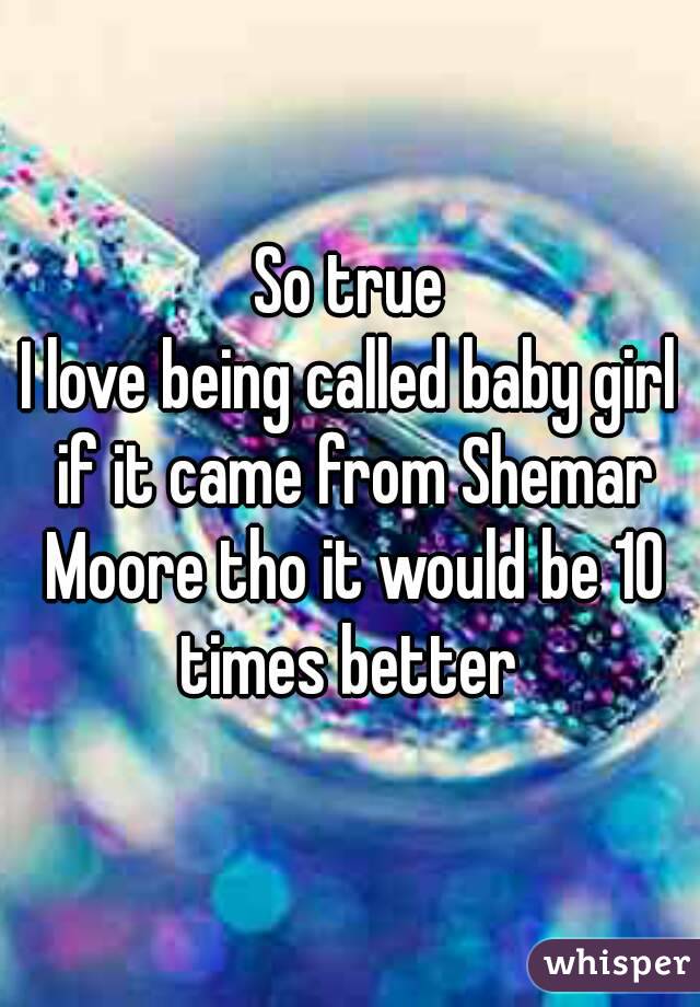 So true
I love being called baby girl if it came from Shemar Moore tho it would be 10 times better 