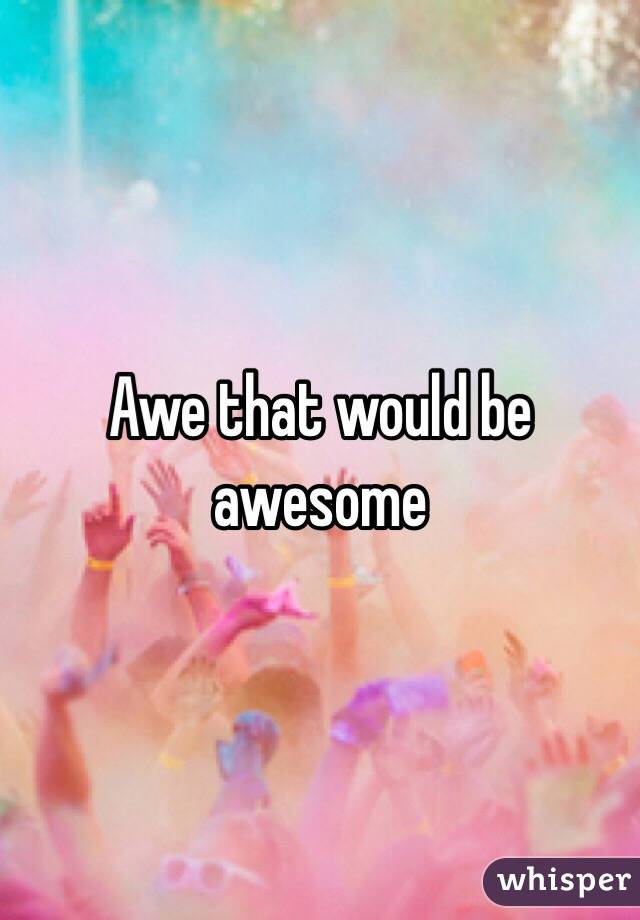 Awe that would be awesome