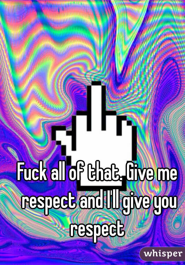 Fuck all of that. Give me respect and I'll give you respect 