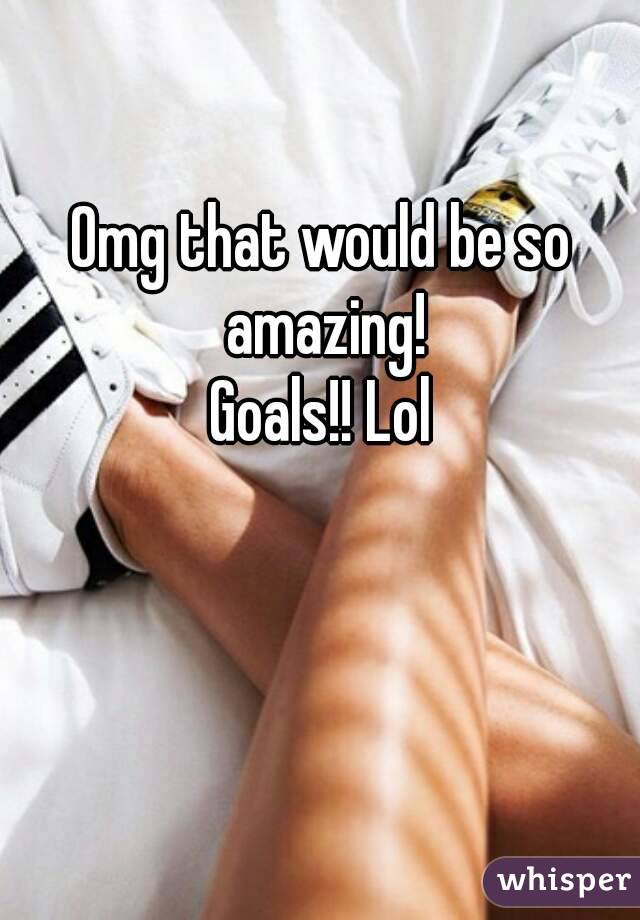 Omg that would be so amazing!
Goals!! Lol