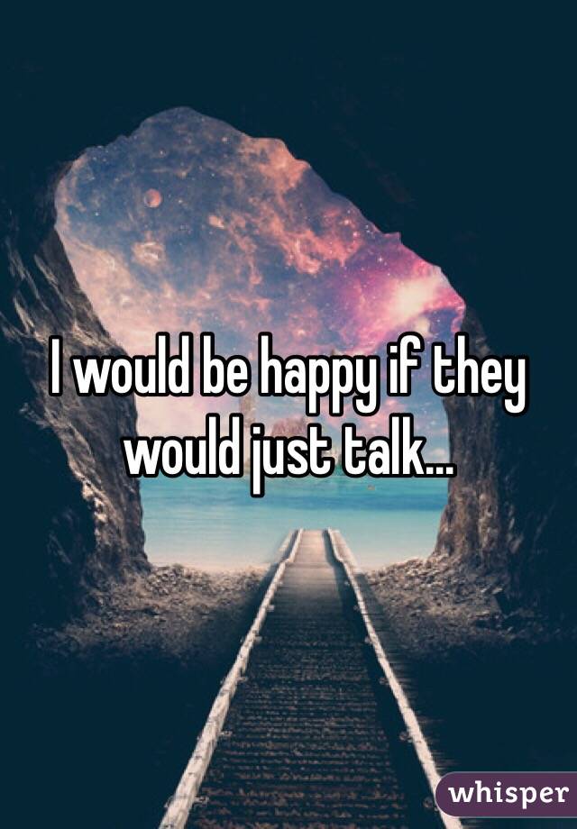 I would be happy if they would just talk...