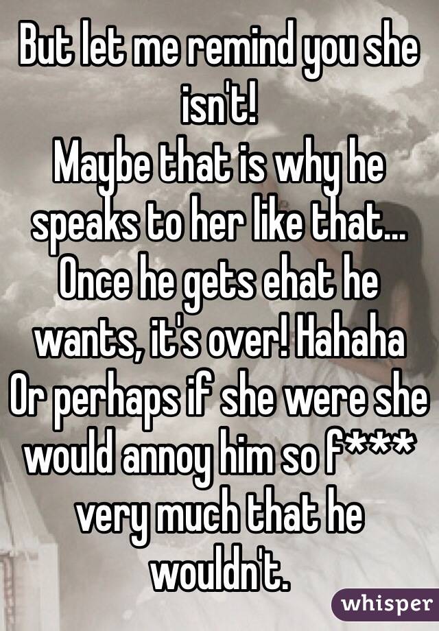 But let me remind you she isn't!
Maybe that is why he speaks to her like that...
Once he gets ehat he wants, it's over! Hahaha
Or perhaps if she were she would annoy him so f*** very much that he wouldn't.