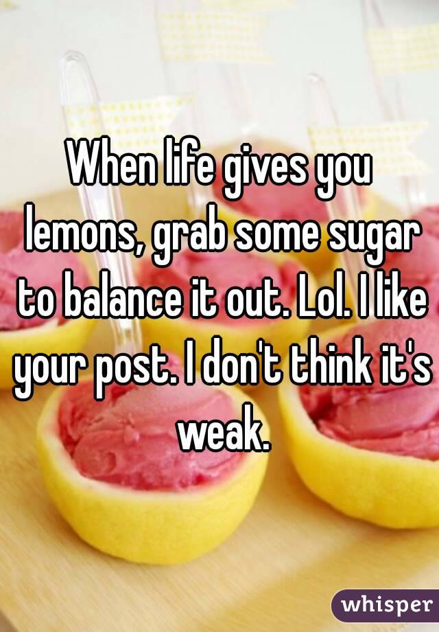 When life gives you lemons, grab some sugar to balance it out. Lol. I like your post. I don't think it's weak.