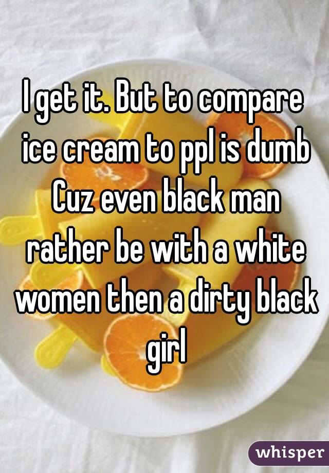 I get it. But to compare ice cream to ppl is dumb Cuz even black man rather be with a white women then a dirty black girl