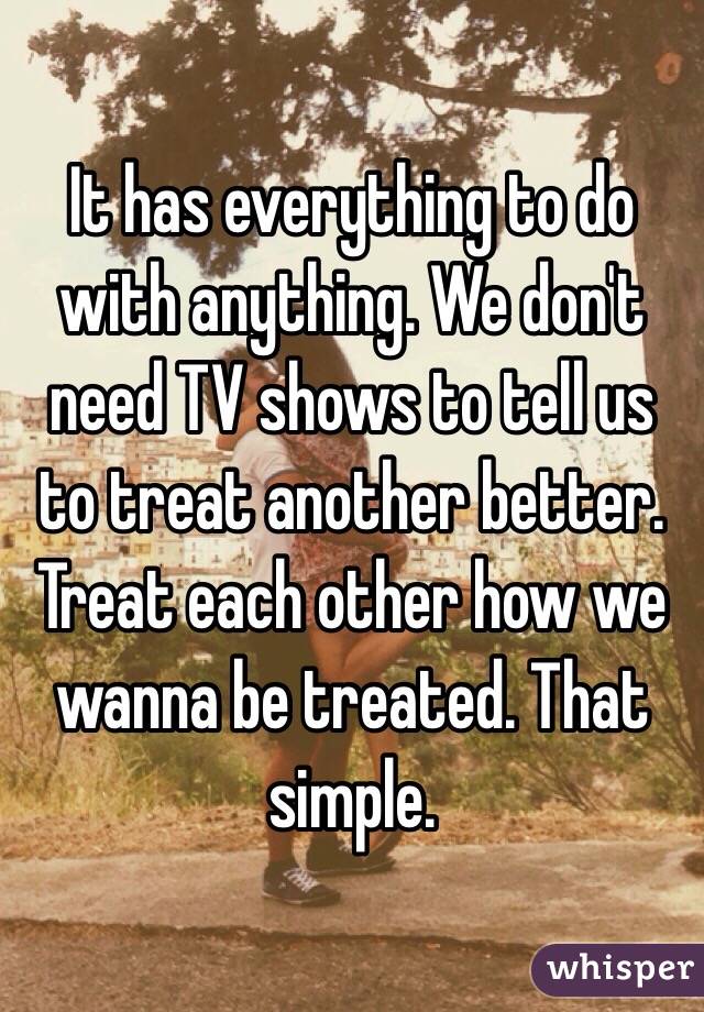 It has everything to do with anything. We don't need TV shows to tell us to treat another better. Treat each other how we wanna be treated. That simple.  